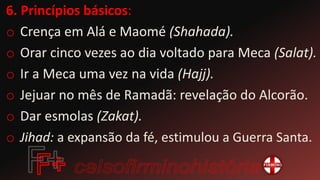6. Princípios básicos:
o Crença em Alá e Maomé (Shahada).
o Orar cinco vezes ao dia voltado para Meca (Salat).
o Ir a Meca uma vez na vida (Hajj).
o Jejuar no mês de Ramadã: revelação do Alcorão.
o Dar esmolas (Zakat).
o Jihad: a expansão da fé, estimulou a Guerra Santa.
 