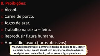 8. Proibições:
o Álcool.
o Carne de porco.
o Jogos de azar.
o Trabalho na sexta – feira.
o Reproduzir figura humana.
o Homicídio, usura (juros abusivos).
Makruh (desaprovado): dormir até depois da saída do sol, comer
ou beber depois do ato sexual sem antes ter realizado o banho
obrigatório ou uma ablução, urinar sobre a água parada, etc.
 