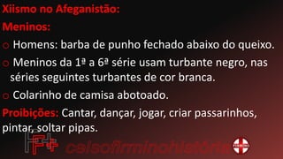 Xiismo no Afeganistão:
Meninos:
o Homens: barba de punho fechado abaixo do queixo.
o Meninos da 1ª a 6ª série usam turbante negro, nas
séries seguintes turbantes de cor branca.
o Colarinho de camisa abotoado.
Proibições: Cantar, dançar, jogar, criar passarinhos,
pintar, soltar pipas.
 