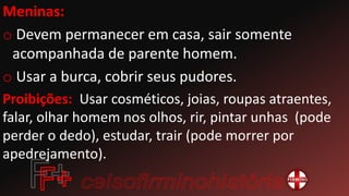 Meninas:
o Devem permanecer em casa, sair somente
acompanhada de parente homem.
o Usar a burca, cobrir seus pudores.
Proibições: Usar cosméticos, joias, roupas atraentes,
falar, olhar homem nos olhos, rir, pintar unhas (pode
perder o dedo), estudar, trair (pode morrer por
apedrejamento).
 
