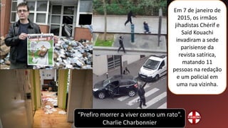 Em 7 de janeiro de
2015, os irmãos
jihadistas Chérif e
Saïd Kouachi
invadiram a sede
parisiense da
revista satírica,
matando 11
pessoas na redação
e um policial em
uma rua vizinha.
“Prefiro morrer a viver como um rato”.
Charlie Charbonnier
 
