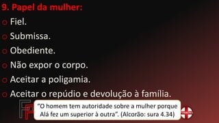 9. Papel da mulher:
o Fiel.
o Submissa.
o Obediente.
o Não expor o corpo.
o Aceitar a poligamia.
o Aceitar o repúdio e devolução à família.
“O homem tem autoridade sobre a mulher porque
Alá fez um superior à outra”. (Alcorão: sura 4.34)
 