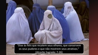 “Dize às fiéis que recatem seus olhares, que conservem
os seus pudores e que não mostrem seus atrativos.”
(Alcorão Sagrado: 7-26)
 