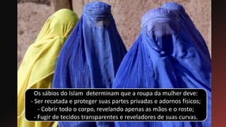 Os sábios do Islam determinam que a roupa da mulher deve:
- Ser recatada e proteger suas partes privadas e adornos físicos;
- Cobrir todo o corpo, revelando apenas as mãos e o rosto;
- Fugir de tecidos transparentes e reveladores de suas curvas.
 