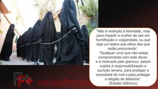 “Não é restrição à liberdade, mas
para impedir a mulher de cair em
humilhação e vulgaridade, ou que
seja um teatro aos olhos dos que
estão procurando“.
"Qualquer uma que não esteja
comprometida com este dever,
e é motivada pelo glamour, estará
sujeita à responsabilização e
punição severa, para proteger a
sociedade do mal e para proteger
a religião de deboche“.
(Estado Islâmico)
 