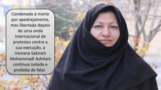 Condenada à morte
por apedrejamento,
mas libertada depois
de uma onda
internacional de
protestos contra a
sua execução, a
iraniana Sakineh
Mohammadi Ashtiani
continua isolada e
proibida de falar.
 