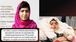 Em 2012, a jovem militante pelo direito à
educação foi alvo de um atentado dos
talibãs paquistaneses do TTP quando
retornava da escola em sua cidade natal de
Mingora, na região noroeste do Paquistão.
 