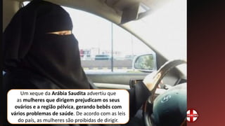 Um xeque da Arábia Saudita advertiu que
as mulheres que dirigem prejudicam os seus
ovários e a região pélvica, gerando bebês com
vários problemas de saúde. De acordo com as leis
do país, as mulheres são proibidas de dirigir.
 