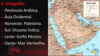 1. Geografia:
o Península Arábica.
o Ásia Ocidental.
o Noroeste: Palestina.
o Sul: Oceano Índico.
o Leste: Golfo Pérsico.
o Oeste: Mar Vermelho.
 