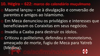 10. Hégira – 622: marco do calendário muçulmano
o Maomé lançou – se à divulgação e conversão de
parentes e amigos ao Islamismo.
o Em Meca denunciou os privilégios e interesses que
beneficiavam os Coraixitas em seus negócios.
o Invadiu a Caaba para destruir os ídolos.
o Criticou o politeísmo, defendeu o monoteísmo,
ameaçado de morte, fugiu de Meca para Yatreb
(Medina).
 