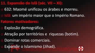 11. Expansão do Islã (séc. VII – XI):
o 632: Maomé unificou os árabes e morreu.
o Islã: um império maior que o Império Romano.
Fatores motivadores:
o Explosão demográfica.
o Atração por territórios e riquezas (botim).
o Dominar rotas comerciais.
o Expandir o Islamismo (Jihad).
 
