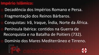 Império Islâmico:
o Decadência dos Impérios Romano e Persa.
o Fragmentação dos Reinos Bárbaros.
o Conquistas: Irã, Iraque, Índia, Norte da África.
o Península Ibérica: contidos na Guerra de
Reconquista e na Batalha de Poitiers (732).
o Domínio dos Mares Mediterrâneo e Tirreno.
 
