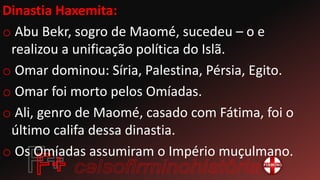 Dinastia Haxemita:
o Abu Bekr, sogro de Maomé, sucedeu – o e
realizou a unificação política do Islã.
o Omar dominou: Síria, Palestina, Pérsia, Egito.
o Omar foi morto pelos Omíadas.
o Ali, genro de Maomé, casado com Fátima, foi o
último califa dessa dinastia.
o Os Omíadas assumiram o Império muçulmano.
 