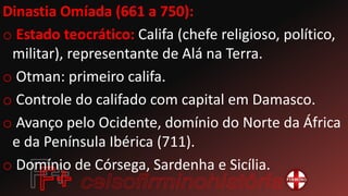 Dinastia Omíada (661 a 750):
o Estado teocrático: Califa (chefe religioso, político,
militar), representante de Alá na Terra.
o Otman: primeiro califa.
o Controle do califado com capital em Damasco.
o Avanço pelo Ocidente, domínio do Norte da África
e da Península Ibérica (711).
o Domínio de Córsega, Sardenha e Sicília.
 