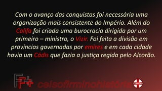 Com o avanço das conquistas foi necessária uma
organização mais consistente do Império. Além do
Califa foi criada uma burocracia dirigida por um
primeiro – ministro, o Vizir. Foi feita a divisão em
províncias governadas por emires e em cada cidade
havia um Cádis que fazia a justiça regida pelo Alcorão.
 