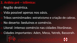2. Arábia pré – islâmica:
o Região desértica.
o Vida possível apenas nos oásis.
o Tribos seminômades: extrativismo e criação de cabras.
o No deserto: beduínos e comércio.
o Litoral: intenso comércio nas cidades litorâneas.
o Cidades importantes: Aden, Meca, Yatreb, Bassorah.
 