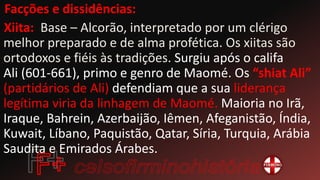 Facções e dissidências:
Xiita: Base – Alcorão, interpretado por um clérigo
melhor preparado e de alma profética. Os xiitas são
ortodoxos e fiéis às tradições. Surgiu após o califa
Ali (601-661), primo e genro de Maomé. Os “shiat Ali”
(partidários de Ali) defendiam que a sua liderança
legítima viria da linhagem de Maomé. Maioria no Irã,
Iraque, Bahrein, Azerbaijão, Iêmen, Afeganistão, Índia,
Kuwait, Líbano, Paquistão, Qatar, Síria, Turquia, Arábia
Saudita e Emirados Árabes.
 