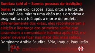 Sunitas: (ahl al – Sunna: pessoas da tradição)
Suna: reúne explicações, atos, ditos e feitos de
Maomé. Assumiram uma visão mais ortodoxa e
pragmática do Islã após a morte do profeta.
Diferentemente dos xiitas, eles reconheceram a
eleição e liderança dos primeiros califas que
assumiram a comunidade islâmica após 632, e o
poder deveria ficar nas mãos dos mais sábios.
Dominam: Arábia Saudita, Síria, Iraque, Paquistão.
 
