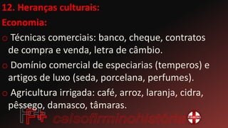 12. Heranças culturais:
Economia:
o Técnicas comerciais: banco, cheque, contratos
de compra e venda, letra de câmbio.
o Domínio comercial de especiarias (temperos) e
artigos de luxo (seda, porcelana, perfumes).
o Agricultura irrigada: café, arroz, laranja, cidra,
pêssego, damasco, tâmaras.
 