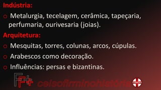 Indústria:
o Metalurgia, tecelagem, cerâmica, tapeçaria,
perfumaria, ourivesaria (joias).
Arquitetura:
o Mesquitas, torres, colunas, arcos, cúpulas.
o Arabescos como decoração.
o Influências: persas e bizantinas.
 