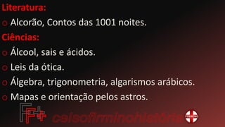 Literatura:
o Alcorão, Contos das 1001 noites.
Ciências:
o Álcool, sais e ácidos.
o Leis da ótica.
o Álgebra, trigonometria, algarismos arábicos.
o Mapas e orientação pelos astros.
 