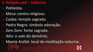 3. Religião pré – islâmica:
o Politeísta.
o Meca: centro religioso.
o Caaba: templo sagrado.
o Pedra Negra: símbolo adoração.
o Zem Zem: fonte sagrada.
o Iblis: o vale do demônio.
o Monte Arafat: local de meditação noturna.
 
