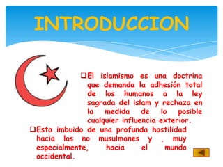 INTRODUCCION

             El islamismo es una doctrina
              que demanda la adhesión total
              de los humanos a la ley
              sagrada del islam y rechaza en
              la   medida     de   lo   posible
              cualquier influencia exterior.
Esta imbuido de una profunda hostilidad
 hacia los no musulmanes y , muy
 especialmente,    hacia      el    mundo
 occidental.
 