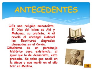 ANTECEDENTES
 Es una religión monoteísta.
   El Dios del islam es Alá y
   Mahoma, su profeta. A él
   reveló el arcángel Gabriel
   las   Escrituras   Sagradas
   plasmadas en el Corán.
Mahoma      es   un   personaje
 histórico cuya existencia, al
 igual que la de Jesucristo, esta
 probada. Se sabe que nació en
 la Meca y que murió en el año
 632 en Medina.
 