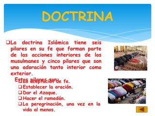DOCTRINA
La doctrina Islámica tiene seis
 pilares en su fe que forman parte
 de las acciones interiores de los
 musulmanes y cinco pilares que son
 una adoración tanto interior como
 exterior.
   Estos aceptación de fe.
      La pilares son:
     Establecer la oración.
     Dar el Azaque.
     Hacer el ramadán.
     La peregrinación, una vez en la
      vida al menos.
 