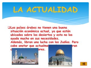 LA ACTUALIDAD

Los países árabes no tienen una buena
 situación económica actual, ya que están
 ubicados sobre los desiertos y esto no los
 ayuda mucho en sus necesidades.
 Además, libran una lucha con los Judíos. Pero
 cabe anotar que actualmente tienen una gran
 cantidad de seguidores.
 