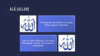 ALÁ (ALLAH)
O nome de Alá (Allah) é o nome
divino, geral e supremo.
Alá, na ótica islâmica, é a única
Divindade, criador do universo e
onipotente.
 