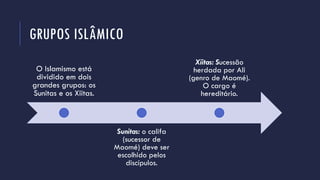 GRUPOS ISLÂMICO
O Islamismo está
dividido em dois
grandes grupos: os
Sunitas e os Xiitas.
Sunitas: o califa
(sucessor de
Maomé) deve ser
escolhido pelos
discípulos.
Xiitas: Sucessão
herdada por Ali
(genro de Maomé).
O cargo é
hereditário.
 