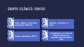 GRUPOS ISLÂMICO: SUNITAS
Líder religioso eleito pela
população islâmica;
Adotam o Alcorão e a
Suna.
Grupo majoritário (90%)
As palavras e os atos de
Maomé devem ser
seguidos durante toda a
vida.
 