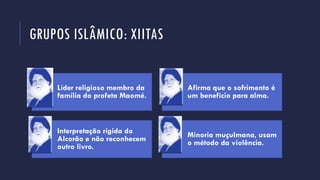 GRUPOS ISLÂMICO: XIITAS
Líder religioso membro da
família do profeta Maomé.
Afirma que o sofrimento é
um benefício para alma.
Interpretação rígida do
Alcorão e não reconhecem
outro livro.
Minoria muçulmana, usam
o método da violência.
 