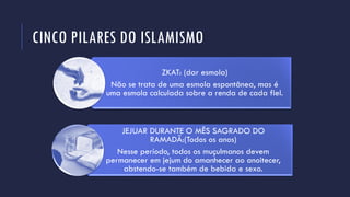 CINCO PILARES DO ISLAMISMO
ZKAT: (dar esmola)
Não se trata de uma esmola espontânea, mas é
uma esmola calculada sobre a renda de cada fiel.
JEJUAR DURANTE O MÊS SAGRADO DO
RAMADÃ:(Todos os anos)
Nesse período, todos os muçulmanos devem
permanecer em jejum do amanhecer ao anoitecer,
abstendo-se também de bebida e sexo.
 