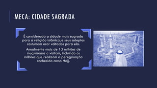 MECA: CIDADE SAGRADA
É considerada a cidade mais sagrada
para a religião islâmica, e seus adeptos
costumam orar voltados para ela.
Anualmente mais de 13 milhões de
muçulmanos a visitam, incluindo os
milhões que realizam a peregrinação
conhecida como Hajj.
 