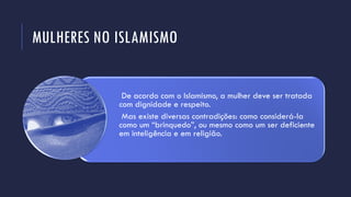 MULHERES NO ISLAMISMO
De acordo com o Islamismo, a mulher deve ser tratada
com dignidade e respeito.
Mas existe diversas contradições: como considerá-la
como um “brinquedo”, ou mesmo como um ser deficiente
em inteligência e em religião.
 
