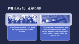 MULHERES NO ISLAMISMO
As mulheres realizam seus cultos
em espaços separados dos
homens.
O Islão adverte as mulheres à se
vestirem com modéstia e não
deixar à mostra as extremidades
para nenhum homem, além de
seu marido.
 