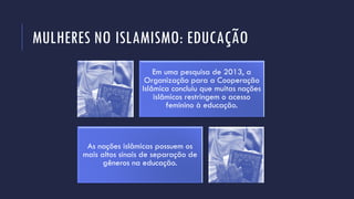 MULHERES NO ISLAMISMO: EDUCAÇÃO
Em uma pesquisa de 2013, a
Organização para a Cooperação
Islâmica concluiu que muitas nações
islâmicos restringem o acesso
feminino à educação.
As nações islâmicas possuem os
mais altos sinais de separação de
gêneros na educação.
 