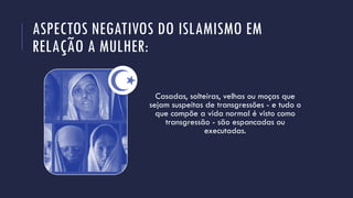 ASPECTOS NEGATIVOS DO ISLAMISMO EM
RELAÇÃO A MULHER:
Casadas, solteiras, velhas ou moças que
sejam suspeitas de transgressões - e tudo o
que compõe a vida normal é visto como
transgressão - são espancadas ou
executadas.
 