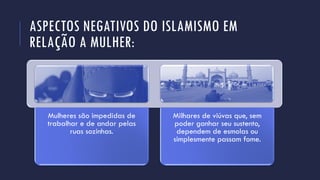 ASPECTOS NEGATIVOS DO ISLAMISMO EM
RELAÇÃO A MULHER:
Mulheres são impedidas de
trabalhar e de andar pelas
ruas sozinhas.
Milhares de viúvas que, sem
poder ganhar seu sustento,
dependem de esmolas ou
simplesmente passam fome.
 