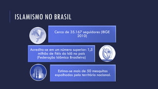 ISLAMISMO NO BRASIL
Cerca de 35.167 seguidores (IBGE
2010)
Acredita-se em um número superior: 1,5
milhão de fiéis do Islã no país
(Federação Islâmica Brasileira)
Estima-se mais de 50 mesquitas
espalhados pelo território nacional.
 