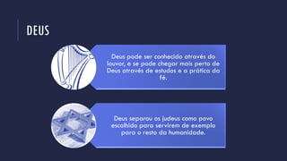DEUS
Deus pode ser conhecido através do
louvor, e se pode chegar mais perto de
Deus através de estudos e a prática da
fé.
Deus separou os judeus como povo
escolhido para servirem de exemplo
para o resto da humanidade.
 