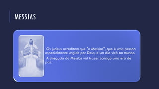 MESSIAS
Os judeus acreditam que "o Messias", que é uma pessoa
especialmente ungida por Deus, e um dia virá ao mundo.
A chegada do Messias vai trazer consigo uma era de
paz.
 