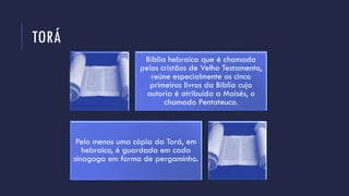 TORÁ
Bíblia hebraica que é chamada
pelos cristãos de Velho Testamento,
reúne especialmente os cinco
primeiros livros da Bíblia cuja
autoria é atribuída a Moisés, o
chamado Pentateuco.
Pelo menos uma cópia da Torá, em
hebraico, é guardada em cada
sinagoga em forma de pergaminho.
 