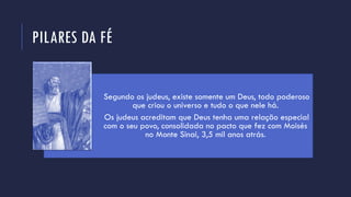 PILARES DA FÉ
Segundo os judeus, existe somente um Deus, todo poderoso
que criou o universo e tudo o que nele há.
Os judeus acreditam que Deus tenha uma relação especial
com o seu povo, consolidada no pacto que fez com Moisés
no Monte Sinai, 3,5 mil anos atrás.
 