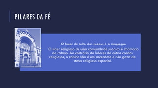 PILARES DA FÉ
O local de culto dos judeus é a sinagoga.
O líder religioso de uma comunidade judaica é chamado
de rabino. Ao contrário de líderes de outros credos
religiosos, o rabino não é um sacerdote e não goza de
status religioso especial.
 
