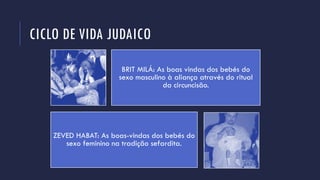 CICLO DE VIDA JUDAICO
BRIT MILÁ: As boas vindas dos bebés do
sexo masculino à aliança através do ritual
da circuncisão.
ZEVED HABAT: As boas-vindas dos bebés do
sexo feminino na tradição sefardita.
 