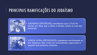 PRINCIPAIS RAMIFICAÇÕES DO JUDAÍSMO
• JUDAÍSMO ORTODOXO: consideram que a Torá foi
escrita por Deus que a ditou a Moisés, sendo as suas leis
imutáveis.
• JUDEUS ULTRA-ORTODOXOS: obedecem estritamente as
leis religiosas. Eles vivem em comunidades separadas e
seguem seus próprios costumes.
 