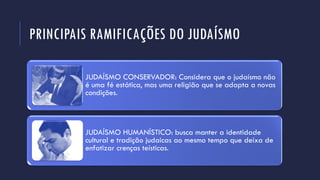 PRINCIPAIS RAMIFICAÇÕES DO JUDAÍSMO
JUDAÍSMO CONSERVADOR: Considera que o judaísmo não
é uma fé estática, mas uma religião que se adapta a novas
condições.
JUDAÍSMO HUMANÍSTICO: busca manter a identidade
cultural e tradição judaicas ao mesmo tempo que deixa de
enfatizar crenças teísticas.
 